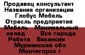 Продавец-консультант › Название организации ­ Глобус-Мебель › Отрасль предприятия ­ Мебель › Минимальный оклад ­ 1 - Все города Работа » Вакансии   . Мурманская обл.,Мончегорск г.